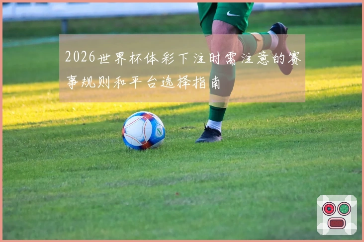 2026世界杯体彩下注时需注意的赛事规则和平台选择指南
